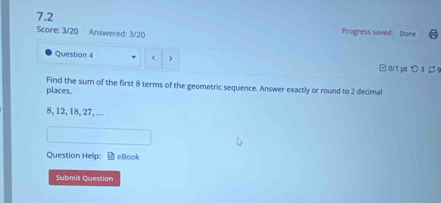 7.2 
Progress saved 
Score: 3/20 Answered: 3/20 Done 
Question 4 > 
t 
□0/1 pt つ3 2 9 
Find the sum of the first 8 terms of the geometric sequence. Answer exactly or round to 2 decimal 
places.
8, 12, 18, 27, ... 
Question Help: eBook 
Submit Question