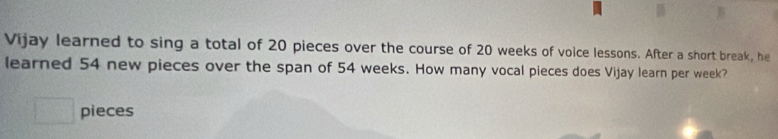 Vijay learned to sing a total of 20 pieces over the course of 20 weeks of voice lessons. After a short break, he 
learned 54 new pieces over the span of 54 weeks. How many vocal pieces does Vijay learn per week? 
□ pieces