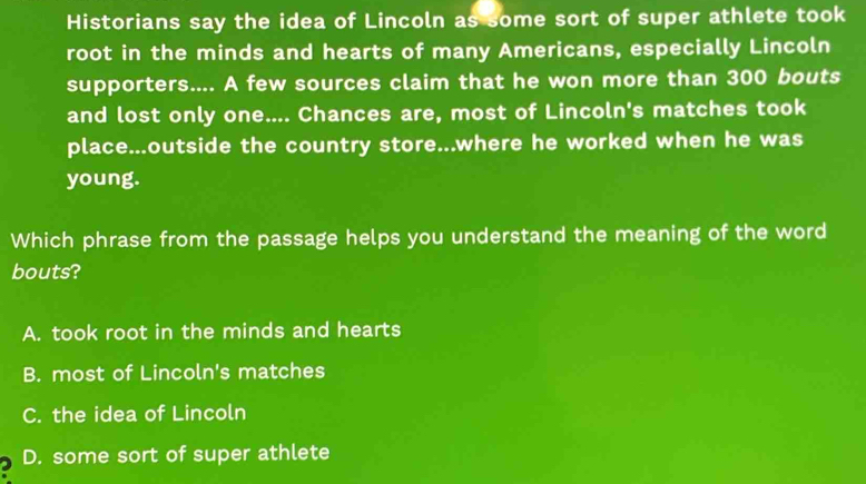 Historians say the idea of Lincoln as some sort of super athlete took
root in the minds and hearts of many Americans, especially Lincoln
supporters.... A few sources claim that he won more than 300 bouts
and lost only one.... Chances are, most of Lincoln's matches took
place...outside the country store...where he worked when he was
young.
Which phrase from the passage helps you understand the meaning of the word
bouts?
A. took root in the minds and hearts
B. most of Lincoln's matches
C. the idea of Lincoln
2 D. some sort of super athlete