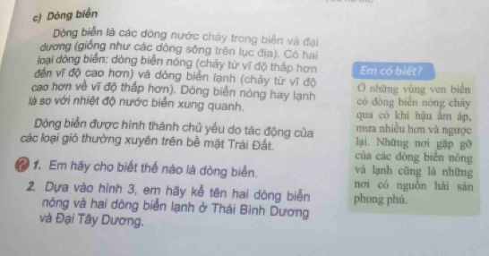 Dòng biển 
Dộng biển là các đòng nước chảy trong biển và đại 
dương (giống như các đòng sông trên lục địa). Có hai 
loại đòng biển: dòng biển nóng (chảy từ vĩ độ thấp hơn Em có biết? 
đến vĩ độ cao hơn) và dòng biển lạnh (chảy từ vĩ độ Ở những vùng ven biển 
cao hơn về vĩ độ thấp hơn). Dòng biển nóng hay lạnh có dòng biên nóng chāy 
là so với nhiệt độ nước biển xung quanh. qua có khí hậu âm áp, 
mưa nhiều hơn và ngược 
Dòng biển được hình thành chủ yếu do tác động của lại. Những nơi gặp gỡ 
các loại gió thưởng xuyên trên bề mặt Trái Đất. của các dòng biên nóng 
? 1. Em hãy cho biết thể nào là dòng biển. và lạnh cũng là những 
nơi có nguồn hải sàn 
2. Dựa vào hình 3, em hãy kễ tên hai dòng biển phong phú. 
nóng và hai dòng biển lạnh ở Thái Bình Dương 
và Đại Tây Dương.