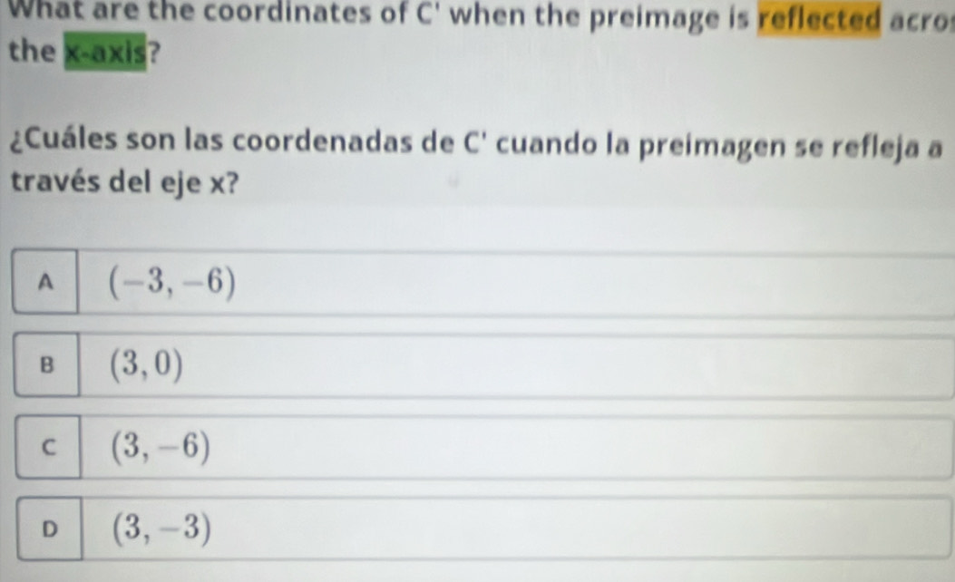 What are the coordinates of C' when the preimage is reflected acro
the x-axis?
¿Cuáles son las coordenadas de C' cuando la preimagen se refleja a
través del eje x?
A (-3,-6)
B (3,0)
C (3,-6)
D (3,-3)