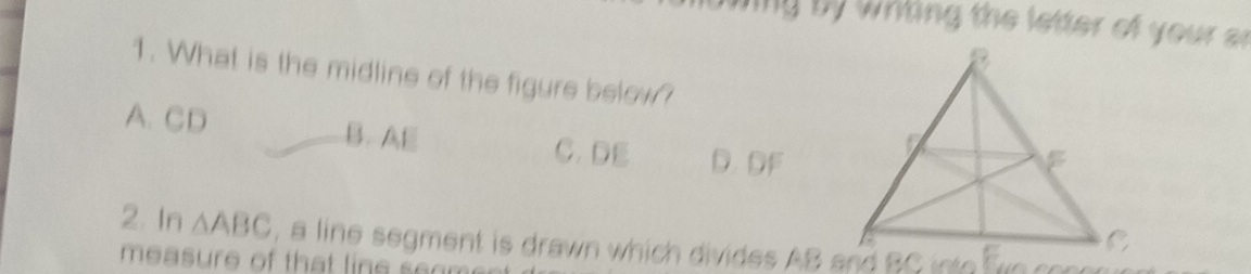 ng by whting the letter of your a
1. What is the midline of the figure below?
A. CD B. AE C. DE D. DF
2. In △ ABC , a line segment is drawn which divides AB and BC into fn co
measure of that line s