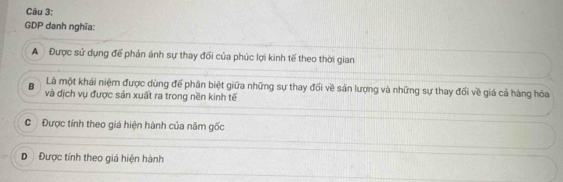 GDP danh nghĩa:
A Được sử dụng đế phán ánh sự thay đối của phúc lợi kinh tế theo thời gian
Là một khái niệm được dùng để phân biệt giữa những sự thay đối về sản lượng và những sự thay đổi về giá cả hàng hóa
B và dịch vụ được sản xuất ra trong nền kinh tế
C Được tính theo giá hiện hành của năm gốc
D Được tính theo giá hiện hành