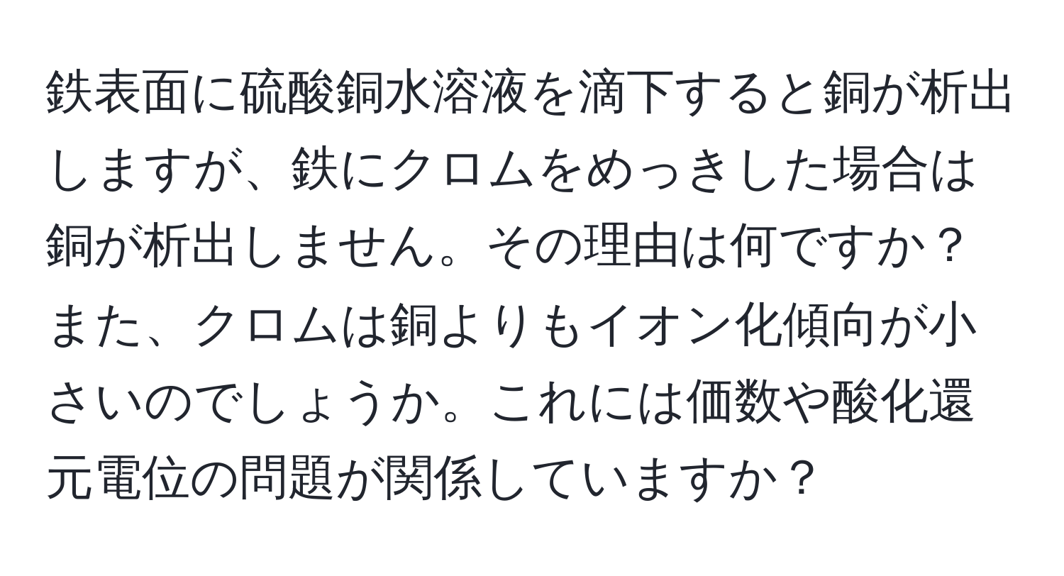 鉄表面に硫酸銅水溶液を滴下すると銅が析出しますが、鉄にクロムをめっきした場合は銅が析出しません。その理由は何ですか？また、クロムは銅よりもイオン化傾向が小さいのでしょうか。これには価数や酸化還元電位の問題が関係していますか？