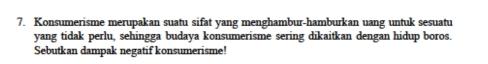 Konsumerisme merupakan suatu sifat yang menghambur-hamburkan uang untuk sesuatu 
yang tidak perlu, sehingga budaya konsumerisme sering dikaitkan dengan hidup boros 
Sebutkan dampak negatif konsumerisme!