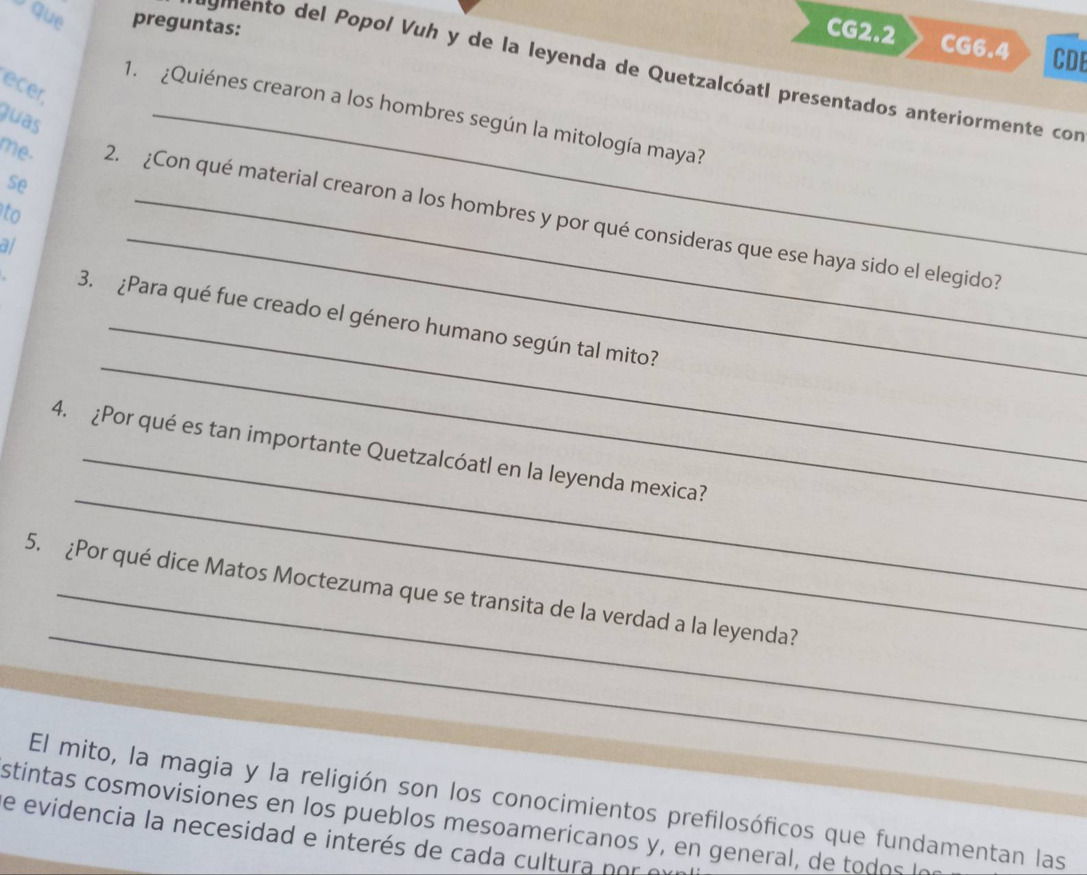 que preguntas: 
CG2.2 CG6.4 CDE 
rumento del Popol Vuh y de la leyenda de Quetzalcóatl presentados anteriormente con 
ecer 
1. ¿Quiénes crearon a los hombres según la mitología maya? 
Juas 
se 
to 
me. 2. ¿Con qué material crearon a los hombres y por qué consideras que ese haya sido el elegido? 
a/ 
_ 
_ 
3. ¿Para qué fue creado el género humano según tal mito? 
_ 
4. ¿Por qué es tan importante Quetzalcóatl en la leyenda mexica? 
_ 
5. ¿Por qué dice Matos Moctezuma que se transita de la verdad a la leyenda? 
El mito, la magia y la religión son los conocimientos prefilosóficos que fundamentan las 
stintas cosmovisiones en los pueblos mesoamericanos y, en general, de todos le 
e evidencia la necesidad e interés de cada cultura po e
