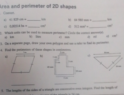 Area and perimeter of 2D shapes
, Convert.
a) 41829cm= _  km b) 64980mm= _ km
c) 0.00514ha= _  cm^2 d) 512mm^2= _  cm^2
2. Which units can be used to measure perimeter? Circle the correct answer(s).
a) km b) litre c) mm d) ml c) cm^2
3. On a separate page, draw your own polygon and use a ruler to find its perimeter
4, Find the perimeters of these shapes in centimetres.
a)b)c)
_
_
_
5. The lengths of the sides of a triangle are consecutive even integers. Find the length of