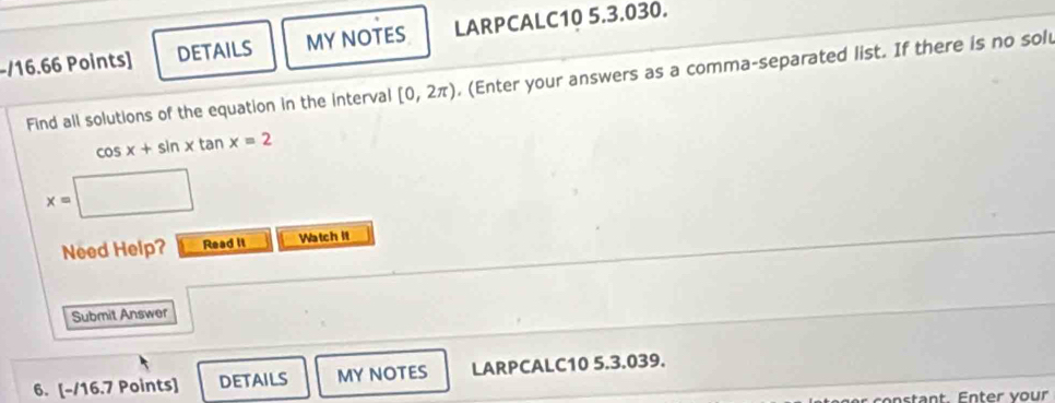 DETAILS MY NOTES LARPCALC10 5.3.030. 
Find all solutions of the equation in the interval [0,2π ). (Enter your answers as a comma-separated list. If there is no sol
cos x+sin xtan x=2
x=
Need Help? Read it Watch it 
Submit Answer 
6. [-/16.7 Points] DETAILS MY NOTES LARPCALC10 5.3.039. 
constant. Enter vour