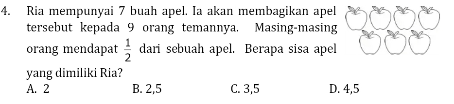 Ria mempunyai 7 buah apel. Ia akan membagikan apel
tersebut kepada 9 orang temannya. Masing-masing
orang mendapat  1/2  dari sebuah apel. Berapa sisa apel
yang dimiliki Ria?
A. 2 B. 2,5 C. 3,5 D. 4,5