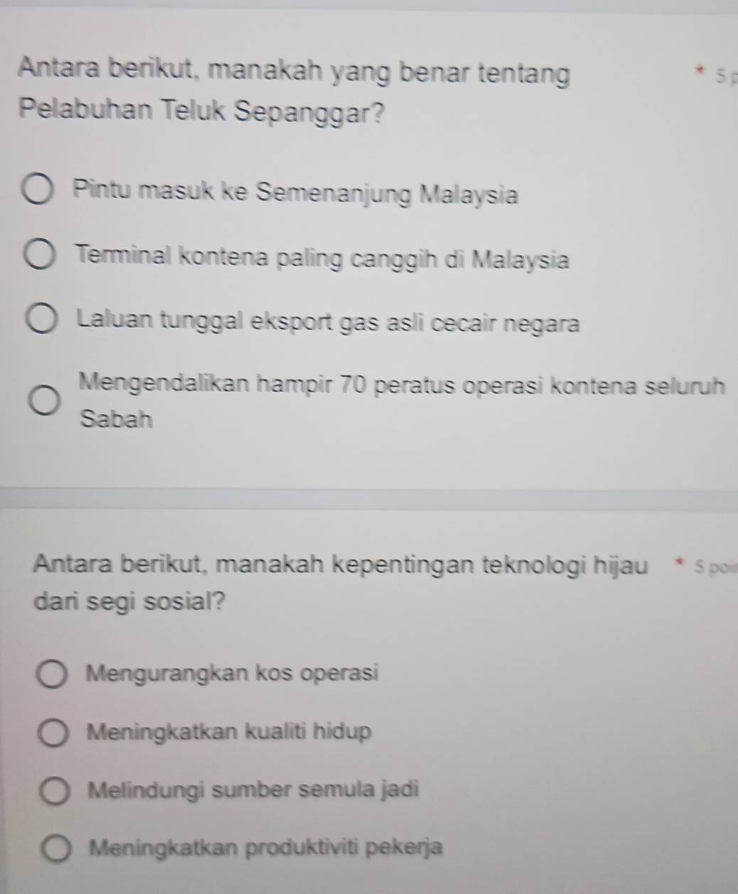 Antara berikut, manakah yang benar tentan 5
Pelabuhan Teluk Sepanggar?
Pintu masuk ke Semenanjung Malaysia
Terminal kontena paling canggih di Malaysia
Laluan tunggal eksport gas asli cecair negara
Mengendalikan hampir 70 peratus operasi kontena seluruh
Sabah
Antara berikut, manakah kepentingan teknologi hijau * 5 po
dari segi sosial?
Mengurangkan kos operasi
Meningkatkan kualiti hidup
Melindungi sumber semula jadi
Meningkatkan produktiviti pekerja