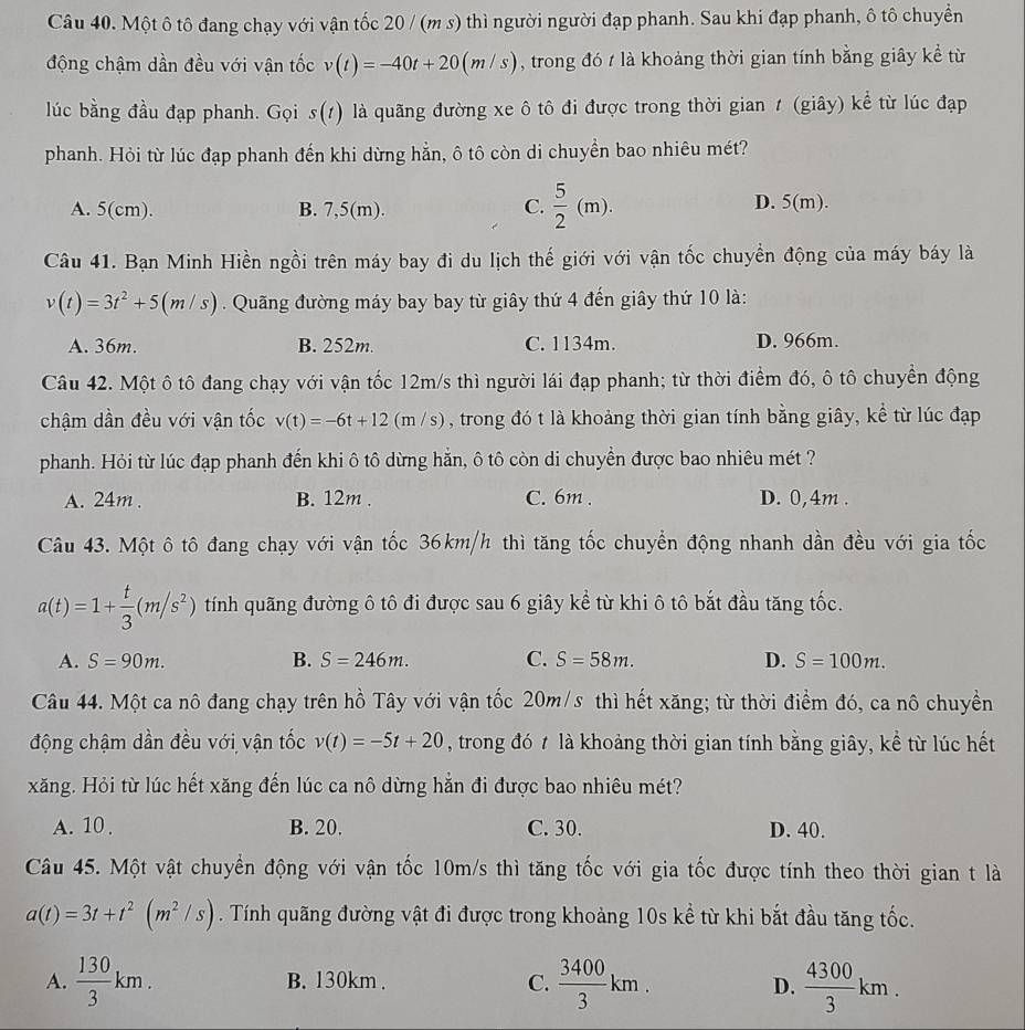 Một ô tô đang chạy với vận tốc 20 / (m s) thì người người đạp phanh. Sau khi đạp phanh, ô tô chuyền
động chậm dần đều với vận tốc v(t)=-40t+20(m/s) , trong đó t là khoảng thời gian tính bằng giây kể từ
lúc bằng đầu đạp phanh. Gọi s(t) 0 là quãng đường xe ô tô đi được trong thời gian t (giây) kể từ lúc đạp
phanh. Hỏi từ lúc đạp phanh đến khi dừng hẳn, ô tô còn di chuyền bao nhiêu mét?
C.  5/2 (m).
A. 5(cm). B. 7,5(m). D. 5(m).
Câu 41. Bạn Minh Hiền ngồi trên máy bay đi du lịch thế giới với vận tốc chuyền động của máy báy là
v(t)=3t^2+5(m/s). Quãng đường máy bay bay từ giây thứ 4 đến giây thứ 10 là:
A. 36m. B. 252m. C. 1134m. D. 966m.
Câu 42. Một ô tô đang chạy với vận tốc 12m/s thì người lái đạp phanh; từ thời điểm đó, ô tô chuyền động
chậm dần đều với vận tốc v(t)=-6t+12(m/s) , trong đó t là khoảng thời gian tính bằng giây, kể từ lúc đạp
phanh. Hỏi từ lúc đạp phanh đến khi ô tô dừng hằn, ô tô còn di chuyển được bao nhiêu mét ?
A. 24m . B. 12m . C. 6m . D. 0,4m .
Câu 43. Một ô tô đang chạy với vận tốc 36km/h thì tăng tốc chuyển động nhanh dần đều với gia tốc
a(t)=1+ t/3 (m/s^2) tính quãng đường ô tô đi được sau 6 giây kể từ khi ô tô bắt đầu tăng tốc.
A. S=90m. B. S=246m. C. S=58m. D. S=100m.
Câu 44. Một ca nô đang chạy trên hồ Tây với vận tốc 20m/s thì hết xăng; từ thời điểm đó, ca nô chuyền
động chậm dần đều với vận tốc v(t)=-5t+20 , trong đó t là khoảng thời gian tính bằng giây, kể từ lúc hết
xăng. Hỏi từ lúc hết xăng đến lúc ca nô dừng hẳn đi được bao nhiêu mét?
A. 10 . B. 20. C. 30. D. 40.
Câu 45. Một vật chuyển động với vận tốc 10m/s thì tăng tốc với gia tốc được tính theo thời gian t là
a(t)=3t+t^2(m^2/s). Tính quãng đường vật đi được trong khoảng 10s kể từ khi bắt đầu tăng tốc.
A.  130/3 km. B. 130km . C.  3400/3 km.  4300/3 km.
D.