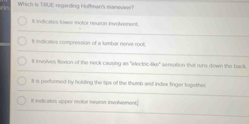 rin Which is TRUE regarding Hoffman's maneuver?
It indicates lower motor neuron involvement.
It indicates compression of a lumbar nerve root.
It involves flexion of the neck causing an "electric-like" sensation that runs down the back.
It is performed by holding the tips of the thumb and index finger together.
It indicates upper motor neuron involvement.