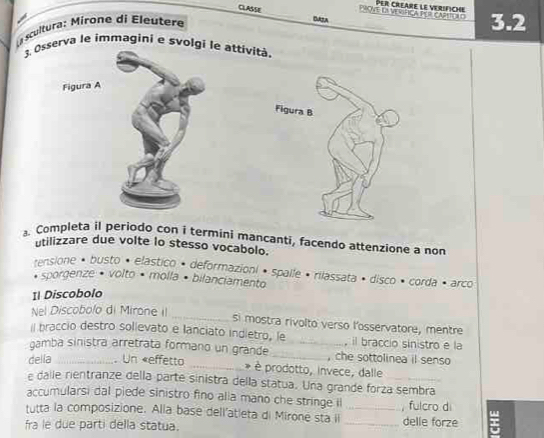 CLASSE 
PAVE L SFICA POCAPET C PER CREARE LE VERIFICHE 3.2
scultura: Mirone di Eleutere 
3. Osserva le immagini e svolgi le attività. 
Figura A 
Completa il periodo con i termini mancanti, facendo attenzione a non 
utilizzare due volte lo stesso vocabolo. 
ensione • busto • elástico • deformazioni » spalle • rilassata » disco • corda · arco 
sporgenze • volto · molla • bilanciamento 
Il Discobolo 
_ 
Nel Discobolo di Mirone iI 
si mostra rivolto verso l'osservatore, mentre 
il braccio destro solievato e lanciato indletro, le , il braccio sinistro e la 
gamba sinistra arretrata formano un grande __, che sottolinea il senso 
della_ . Un «effetto _è prodotto, invece, dalle 
e dalle rientranze della parte sinistra della statua. Una grande forza sembra 
accumularsi dal piede sinistro fino alia mano che stringe il 
tutta la composizione. Alla base dell'atleta di Mirone sta il_ _, fulcro di delle forze 
fra le due parti della statua.