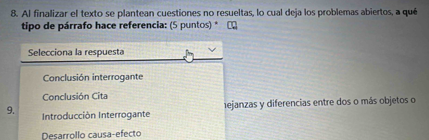 Al finalizar el texto se plantean cuestiones no resueltas, lo cual deja los problemas abiertos, a qué
tipo de párrafo hace referencia: (5 puntos) *
Selecciona la respuesta
Conclusión interrogante
Conclusión Cita
9. hejanzas y diferencias entre dos o más objetos o
Introducción Interrogante
Desarrollo causa-efecto