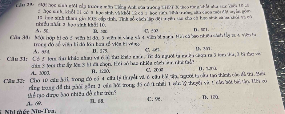 Đội học sinh giỏi cấp trường môn Tiếng Anh của trường THPT X theo từng khối như sau: khối 10 có
5 học sinh, khối 11 có 5 học sinh và khối 12 có 5 học sinh. Nhà trường cần chọn một đội tuyển gồm
10 học sinh tham gia IOE cấp tỉnh. Tính số cách lập đội tuyển sao cho có học sinh cả ba khối và có
nhiều nhất 2 học sinh khối 10.
A. 50. B. 500. C. 502. D. 501.
Câu 30: Một hộp bi có 5 viên bi đỏ, 3 viên bi vàng và 4 viên bi xanh. Hỏi có bao nhiêu cách lấy ra 4 viên bi
trong đó số viên bi đỏ lớn hơn số viên bi vàng.
A. 654. B. 275. C. 462. D. 357.
Câu 31: Có 5 tem thư khác nhau và 6 bì thư khác nhau. Từ đó người ta muốn chọn ra 3 tem thư, 3 bì thư và
dán 3 tem thư ấy lên 3 bì đã chọn. Hỏi có bao nhiêu cách làm như thế?
A. 1000. B. 1200. C. 2000. D. 2200.
Câu 32: Cho 10 câu hỏi, trong đó có 4 câu lý thuyết và 6 câu bài tập, người ta cấu tạo thành các đề thi. Biết
rằng trong đề thi phải gồm 3 câu hỏi trong đó có ít nhất 1 câu lý thuyết và 1 câu hỏi bài tập. Hỏi có
thể tạo được bao nhiêu đề như trên?
A. 69. B. 88. C. 96. D. 100.
5. Nhi thức Niu-Tơn.