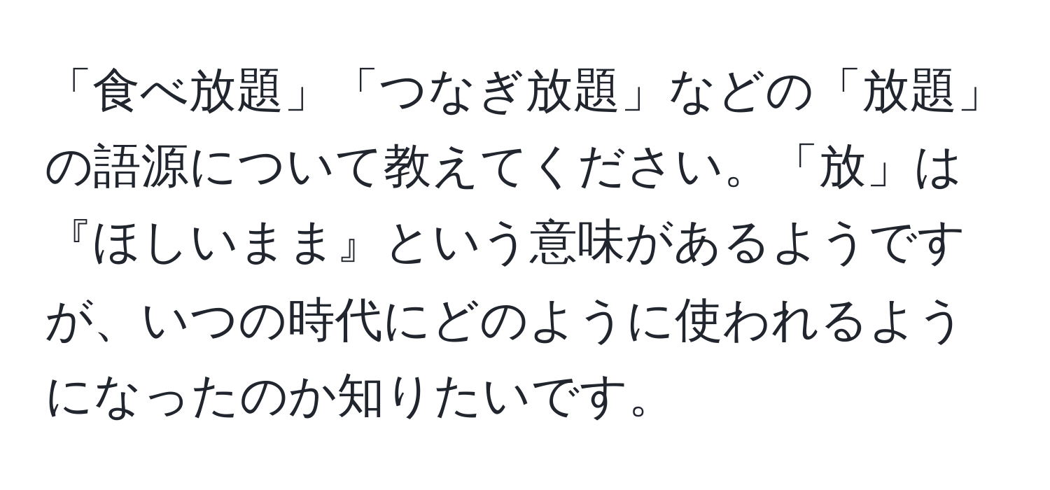 「食べ放題」「つなぎ放題」などの「放題」の語源について教えてください。「放」は『ほしいまま』という意味があるようですが、いつの時代にどのように使われるようになったのか知りたいです。