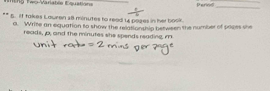 Wriling Two-Varíable Equations Penod 
^ 
_ 
** 5. If takes Lauren 28 minutes to read 14 pages in her book. 
a. Write an equation to show the relationship between the number of pages she 
reads, p, and the minutes she spends reading. m