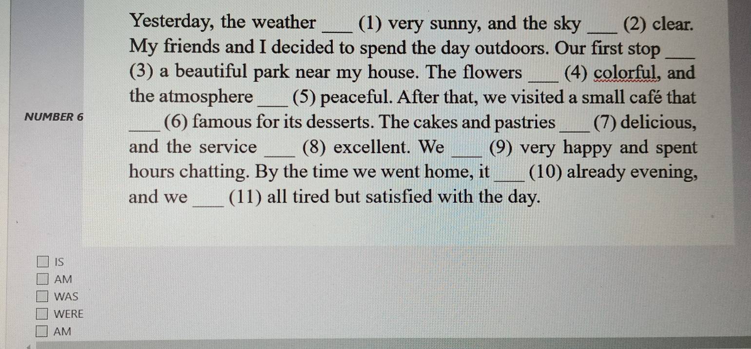 Yesterday, the weather _(1) very sunny, and the sky _(2) clear. 
My friends and I decided to spend the day outdoors. Our first stop_ 
(3) a beautiful park near my house. The flowers _(4) colorful, and 
the atmosphere _(5) peaceful. After that, we visited a small café that 
NUMBER 6 _(6) famous for its desserts. The cakes and pastries_ (7) delicious, 
and the service _(8) excellent. We _(9) very happy and spent 
hours chatting. By the time we went home, it_ (10) already evening, 
and we _(11) all tired but satisfied with the day. 
IS 
AM 
WAS 
WERE 
AM