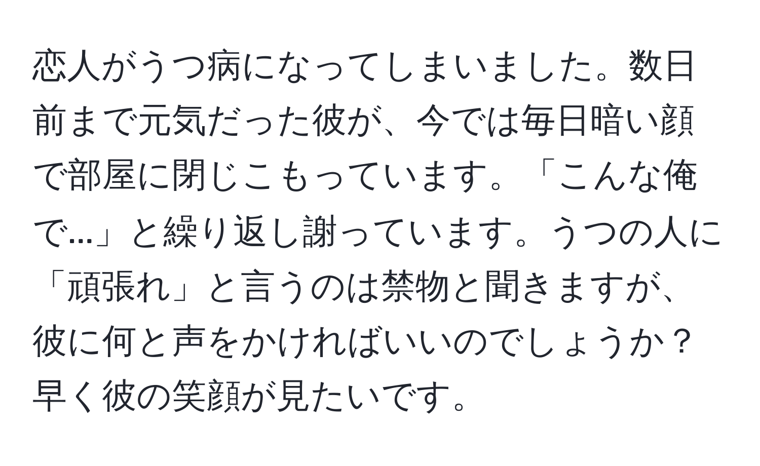 恋人がうつ病になってしまいました。数日前まで元気だった彼が、今では毎日暗い顔で部屋に閉じこもっています。「こんな俺で...」と繰り返し謝っています。うつの人に「頑張れ」と言うのは禁物と聞きますが、彼に何と声をかければいいのでしょうか？早く彼の笑顔が見たいです。