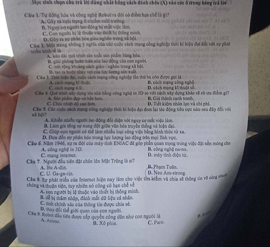 Học sinh chọn cầu trã lời đúng nhất bằng cách đánh chéo (X) vào các ô trong bảng trǔ lời
Câu 1. Tự động hóa và công nghệ Robot ra đời có điểm hạn chế là giì?
A. Gây ra tình trạng ô nhiềm môi trưởng.
B. Nguy cơ người lao động bị mất việc làm.
C. Con người bị lệ thuộc vào thiết bị thông minh,
D. Gây ra sự phân hóa giàu nghèo trong xã hội.
Câu 2. Một trong những ý nghĩa của các cuộc cách mạng công nghiệp thời ki hiện đại đổi với sự phát
triển kinh tế là
A. kéo dài quá trình sản xuất sản phẩm hàng hóa,
B. giải phống hoàn toàn sức lao động của con người.
C. nới rộng khoảng cách giâu - nghèo trong xã hội.
D. tạo ra bước nhảy vợt của lực lượng sản xuất.
Câu 3. Thời hiện đại, cuộc cách mạng công nghiệp lần thứ ba còn được gọi là
A. cách mạng kĩ thuật. B. cách mạng công nghệ.
C. cách mạng 4.0. D. cách mạng kĩ thuật số.
Câu 4. Quả trình xây dựng tòa nhà bằng công nghệ in 3D so với cách xây dựng khác sẽ có ưu điểm gì?
A. Sản phẩm đẹp và bên hơn. B. Giá thành cạnh tranh.
C. Chịu nhiệt độ cao hơn. D. Tiết kiệm nhân lực và chi phí.
Câu 5. Các cuộc cách mạng công nghiệp thời kì hiện đại đem lại tác động tiêu cực nào sau đây đổi với
xã hội?
A. Khiến nhiều người lao động đối diện với nguy cơ mất việc làm.
B. Làm gia tăng sự xung đột giữa văn hóa truyền thống và hiện đại.
C. Giúp con người có thể làm nhiều loại công việc bằng hình thức từ xa.
D. Đựa đến sự phân hóa trong lực lượng lao động trên mọi lĩnh vực.
Câu 6. Năm 1946, sự ra đời của máy tính ENIAC đã góp phần quan trọng trong việc đặt nền móng cho
A. công nghệ in 3D. B. công nghệ na-no.
C. mạng internet. D. máy tính điện tử.
Cầu 7. Người đầu tiên đặt chân lên Mặt Trăng là ai?
A. Bu A-đin. B. Phạm Tuân.
C. U. Ga-ga-rin.
D. Neo Am-strong.
Cầu 8. Sự phát triển của Internet hiện nay làm cho việc tỉm kiểm và chia sẽ thông tin vô cùng nhanh
chóng và thuận tiện, tuy nhiên nó cũng có hạn chế về
A. con người bị lệ thuộc vào thiết bị thông minh.
B. đễ bị thâm nhập, đánh mất dữ liệu cá nhân.
C. tính chính xác của thông tin được chia sẻ.
D. thay đổi thế giới quan của con người.
Cầu 9. Roboi đầu tiên được cấp quyền công dân như con người là
D. Robe d
A. Asimo.
B. Xô phia. C. Paro.