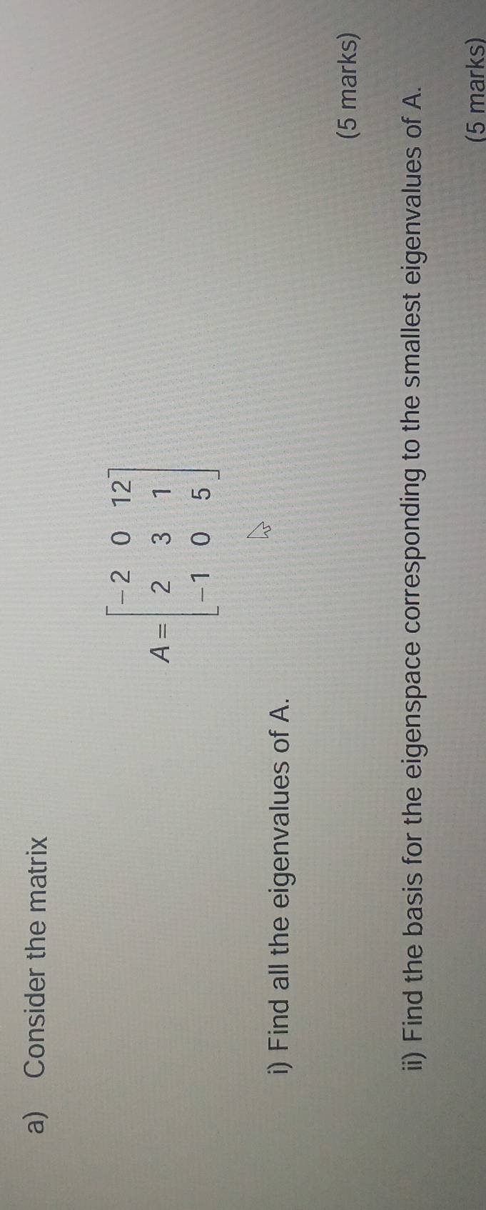 Consider the matrix
A=beginbmatrix -2&0&12 2&3&1 -1&0&5endbmatrix
i) Find all the eigenvalues of A. 
(5 marks) 
ii) Find the basis for the eigenspace corresponding to the smallest eigenvalues of A. 
(5 marks)