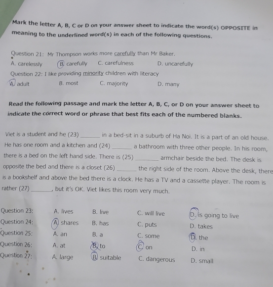 Mark the letter A, B, C or D on your answer sheet to indicate the word(s) OPPOSITE in
meaning to the underlined word(s) in each of the following questions.
Question 21: Mr Thompson works more carefully than Mr Baker.
A. carelessly B. carefully C. carefulness D. uncarefully
Question 22: I like providing minority children with literacy
A adult B. most C. majority D. many
Read the following passage and mark the letter A, B, C, or D on your answer sheet to
indicate the correct word or phrase that best fits each of the numbered blanks.
Viet is a student and he (23) _in a bed-sit in a suburb of Ha Noi. It is a part of an old house.
He has one room and a kitchen and (24) _a bathroom with three other people. In his room,
there is a bed on the left hand side. There is (25) _armchair beside the bed. The desk is
opposite the bed and there is a closet (26) _the right side of the room. Above the desk, there
is a bookshelf and above the bed there is a clock. He has a TV and a cassette player. The room is
rather (27) _, but it's OK. Viet likes this room very much.
Question 23: A. lives B. live C. will live D. is going to live
Question 24: A shares B. has C. puts D. takes
Question 25: A. an B. a C. some D. the
Question 26: A. at B. to C on D. in
Question 27: A. large B suitable C. dangerous D. small