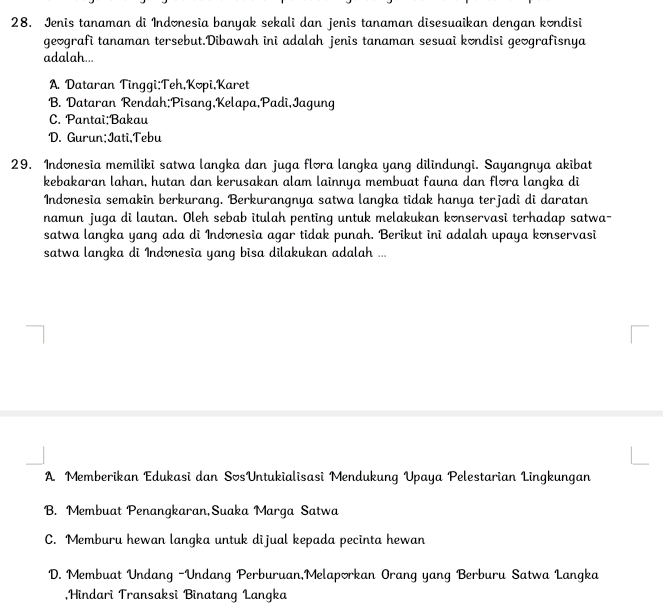 Jenis tanaman di Indonesia banyak sekali dan jenis tanaman disesuaikan dengan kondisi
geografi tanaman tersebut.Dibawah ini adalah jenis tanaman sesuai kondisi geografisnya
adalah...
A. Dataran Tinggi;Teh,Kopi,Karet
B. Dataran Rendah;Pisang,Kelapa,Padi,Iagung
C. Pantai;Bakau
D. Gurun:Jati,Tebu
29. Indonesia memiliki satwa langka dan juga flora langka yang dilindungi. Sayangnya akibat
kebakaran lahan, hutan dan kerusakan alam lainnya membuat fauna dan flora langka di
Indonesia semakin berkurang. Berkurangnya satwa langka tidak hanya terjadi di daratan
namun juga di lautan. Oleh sebab itulah penting untuk melakukan konservasi terhadap satwa-
satwa langka yang ada di Indonesia agar tidak punah. Berikut ini adalah upaya konservasi
satwa langka di Indonesia yang bisa dilakukan adalah ...
A Memberikan Edukasi dan SosUntukialisasi Mendukung Upaya Pelestarian Lingkungan
B. Membuat Penangkaran,Suaka Marga Satwa
C. Memburu hewan langka untuk dijual kepada pecinta hewan
D. Membuat Undang -Undang Perburuan,Melaporkan Orang yang Berburu Satwa Langka
,Hindari Transaksi Binatang Langka