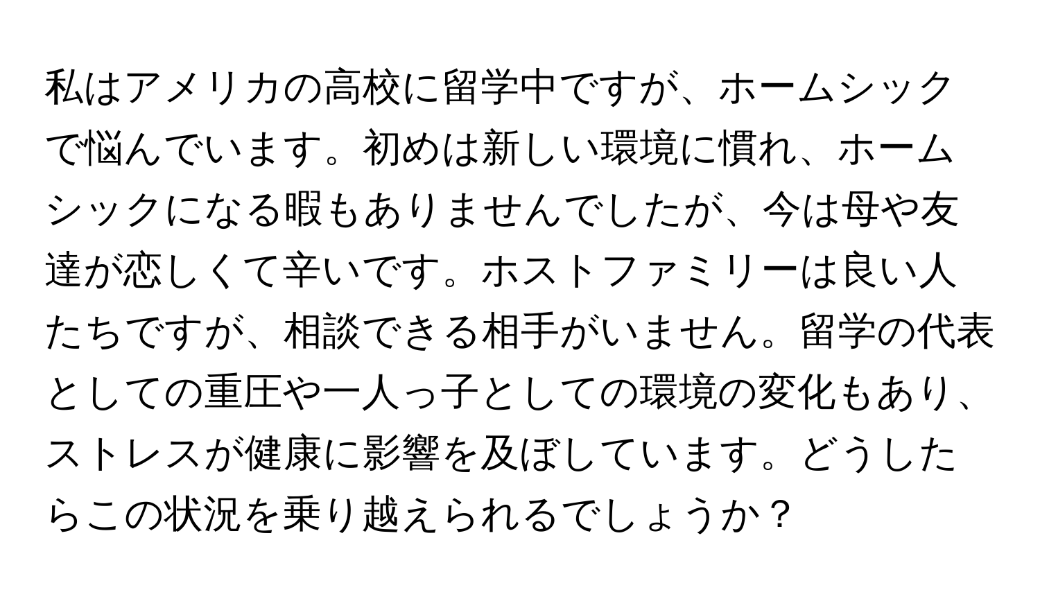 私はアメリカの高校に留学中ですが、ホームシックで悩んでいます。初めは新しい環境に慣れ、ホームシックになる暇もありませんでしたが、今は母や友達が恋しくて辛いです。ホストファミリーは良い人たちですが、相談できる相手がいません。留学の代表としての重圧や一人っ子としての環境の変化もあり、ストレスが健康に影響を及ぼしています。どうしたらこの状況を乗り越えられるでしょうか？