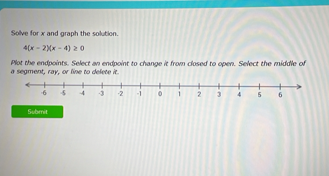 Solve for x and graph the solution.
4(x-2)(x-4)≥ 0
Plot the endpoints. Select an endpoint to change it from closed to open. Select the middle of 
a segment, ray, or line to delete it. 
Submit