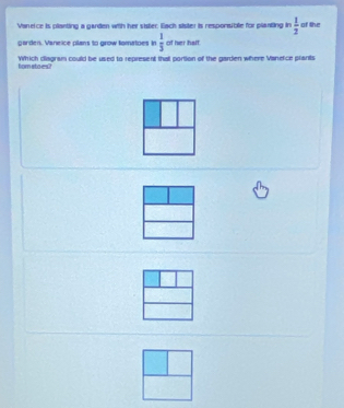 Vaneice is planting a garden with her sister. Each sister is responsible for planting in  1/2  of the 
garden. Vaneice plans to grow fomatoes in  1/3  of her half 
Which diagram could be used to represent that portion of the garden where Vanetce plants fom stoes?