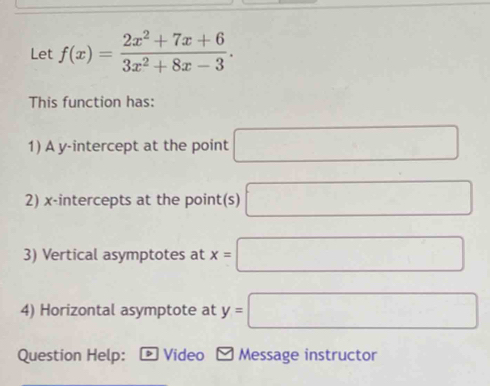 Let f(x)= (2x^2+7x+6)/3x^2+8x-3 . 
This function has: 
1) A y-intercept at the point □
2) x-intercepts at the point(s) □
3) Vertical asymptotes at x=□
4) Horizontal asymptote at y=□
Question Help: Video Message instructor