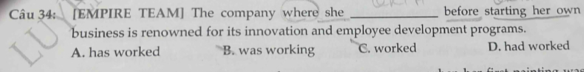 [EMPIRE TEAM] The company where she _before starting her own 
business is renowned for its innovation and employee development programs.
A. has worked B. was working C. worked D. had worked