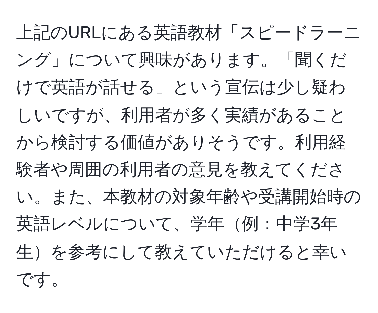 上記のURLにある英語教材「スピードラーニング」について興味があります。「聞くだけで英語が話せる」という宣伝は少し疑わしいですが、利用者が多く実績があることから検討する価値がありそうです。利用経験者や周囲の利用者の意見を教えてください。また、本教材の対象年齢や受講開始時の英語レベルについて、学年例：中学3年生を参考にして教えていただけると幸いです。