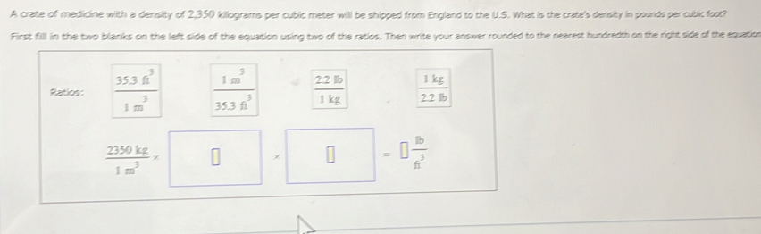 A crate of medicine with a density of 2,350 killograms per cubic meter will be shipped from England to the U.S. What is the crate's density in pounds per cubic foot? 
First fill in the two blanks on the left side of the equation using two of the ratios. Then write your answer rounded to the nearest hundredth on the right side of the equation 
Ratios:  (35.3ft^3)/1m^3   1m^3/35.3ft^3   22lb/1kg   1kg/22lb 
 2350kg/1m^3 * □ * □ =□  16/n^3 
□ 