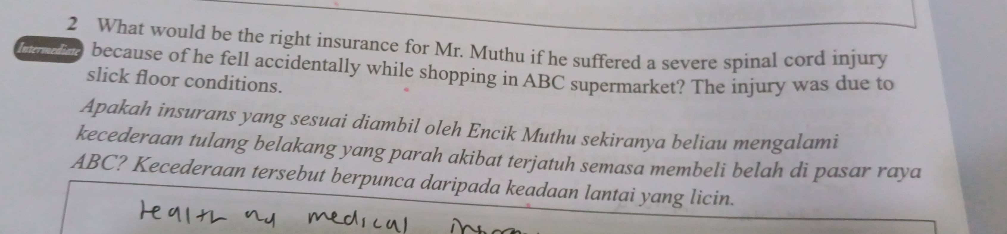 What would be the right insurance for Mr. Muthu if he suffered a severe spinal cord injury 
Intermediate because of he fell accidentally while shopping in ABC supermarket? The injury was due to 
slick floor conditions. 
Apakah insurans yang sesuai diambil oleh Encik Muthu sekiranya beliau mengalami 
kecederaan tulang belakang yang parah akibat terjatuh semasa membeli belah di pasar raya
ABC? Kecederaan tersebut berpunca daripada keadaan lantai yang licin.