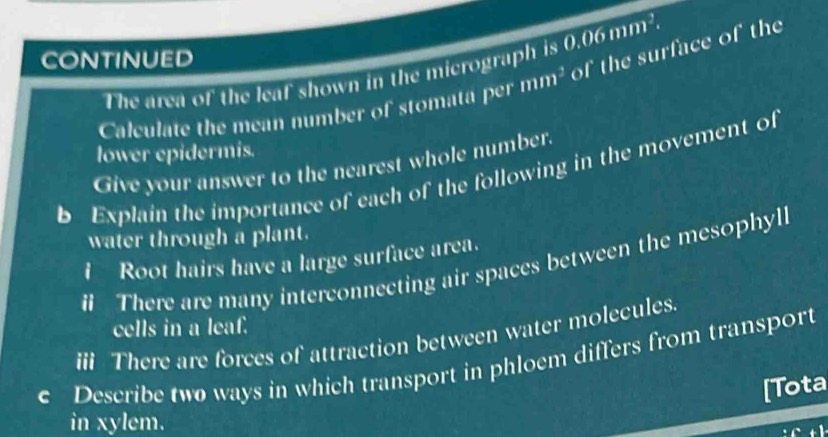 CONTINUED 
The area of the leaf shown in the micrograph is 0.06mm^2. 
Calculate the mean number of stomata per mm^3 of the surface of the 
lower epidermis. 
Give your answer to the nearest whole number. 
b Explain the importance of each of the following in the movement of 
water through a plant. 
I Root hairs have a large surface area. 
# There are many interconnecting air spaces between the mesophyli 
cells in a leaf. 
ii There are forces of attraction between water molecules. 
c Describe two ways in which transport in phloem differs from transport 
[Tota 
in xylem.