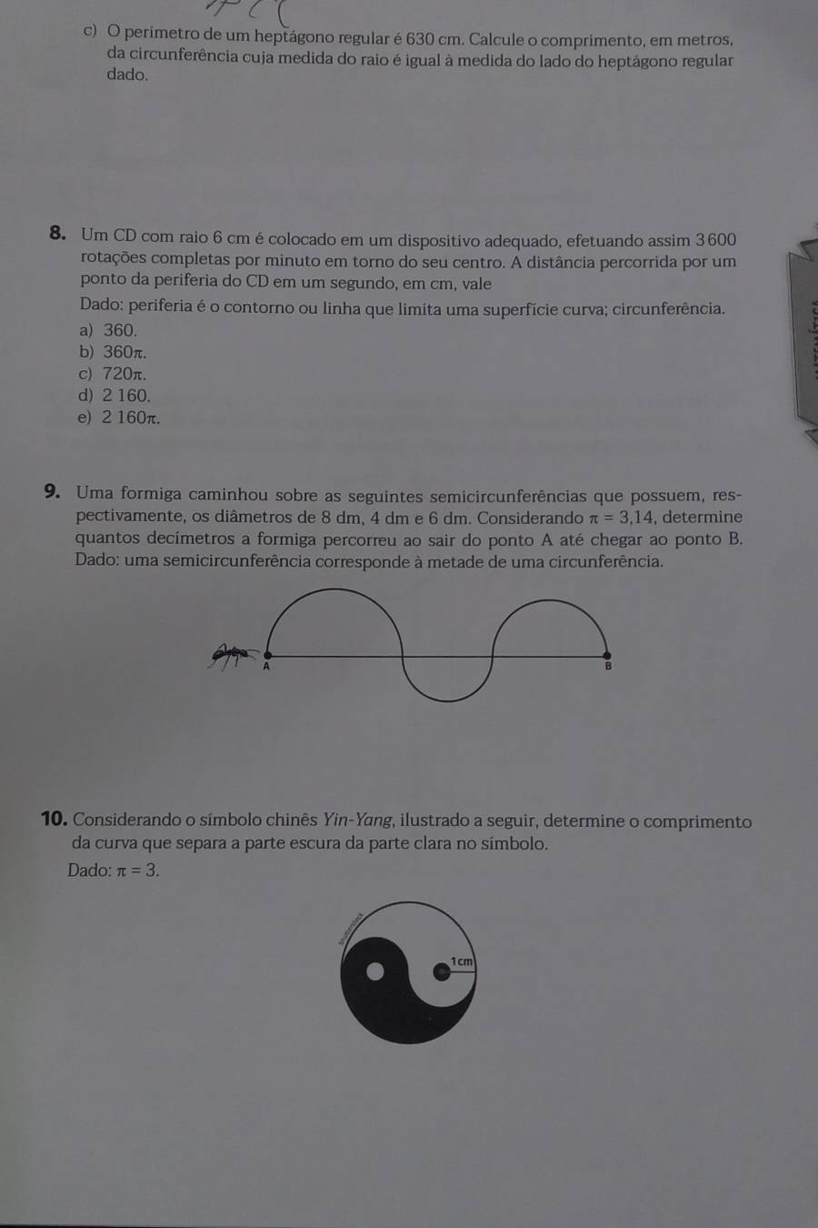 perimetro de um heptágono regular é 630 cm. Calcule o comprimento, em metros,
da circunferência cuja medida do raio é igual à medida do lado do heptágono regular
dado.
8. Um CD com raio 6 cm é colocado em um dispositivo adequado, efetuando assim 3 600
rotações completas por minuto em torno do seu centro. A distância percorrida por um
ponto da periferia do CD em um segundo, em cm, vale
Dado: periferia é o contorno ou linha que limita uma superfície curva; circunferência.
a) 360.
b) 360π.
c) 720π.
d) 2 160.
e) 2 160π.
9. Uma formiga caminhou sobre as seguintes semicircunferências que possuem, res-
pectivamente, os diâmetros de 8 dm, 4 dm e 6 dm. Considerando π =3,14 , determine
quantos decímetros a formiga percorreu ao sair do ponto A até chegar ao ponto B.
Dado: uma semicircunferência corresponde à metade de uma circunferência.
A
B
10. Considerando o símbolo chinês Yin-Yang, ilustrado a seguir, determine o comprimento
da curva que separa a parte escura da parte clara no símbolo.
Dado: π =3.
1cm