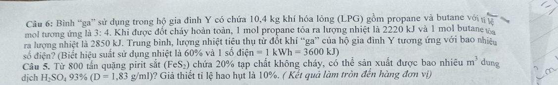 Bình “ga” sử dụng trong hộ gia đình Y có chứa 10, 4 kg khí hóa lỏng (LPG) gồm propane và butane với tị la 
mol tương ứng là 3:4. Khi được đốt cháy hoàn toàn, 1 mol propane tỏa ra lượng nhiệt là 2220 kJ và 1 mol butane toa 
ra lượng nhiệt là 2850 kJ. Trung bình, lượng nhiệt tiêu thụ từ đốt khí “ga” của hộ gia đình Y tương ứng với bao nhiệu 
số điện? (Biết hiệu suất sử dụng nhiệt là 60% và 1 số điện n=1kWh=3600kJ)
Câu 5. Từ 800 tấn quặng pirit sắt (FeS_2) chứa 20% tạp chất không cháy, có thể sản xuất được bao nhiêu m^3 dung 
dịch H_2SO_493% (D=1,83g/ml) ? Giả thiết tỉ lệ hao hụt là 10%. ( Kết quả làm tròn đến hàng đơn vị)