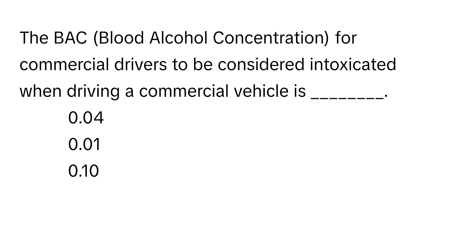 The BAC (Blood Alcohol Concentration) for commercial drivers to be considered intoxicated when driving a commercial vehicle is ________.

1) 0.04 
2) 0.01 
3) 0.10