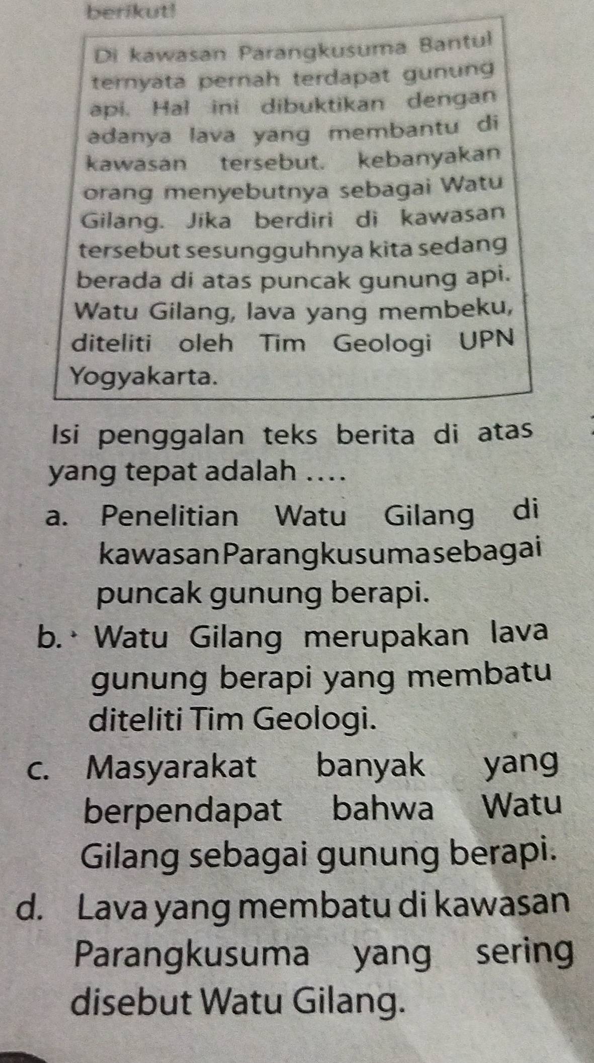 berikut!
Di kawasan Parangkusuma Bantul
ternyata pernah terdapat gunung
api. Hal ini dibuktikan dengan
adanya lava yang membantu di
kawasan tersebut. kebanyakan
orang menyebutnya sebagai Watu
Gilang. Jika berdiri di kawasan
tersebut sesungguhnya kita sedang
berada di atas puncak gunung api.
Watu Gilang, lava yang membeku,
diteliti oleh Tim Geologi UPN
Yogyakarta.
Isi penggalan teks berita di atas
yang tepat adalah …..
a. Penelitian Watu Gilang di
kawasanParang kus uma sebagai
puncak gunung berapi.
b.· Watu Gilang merupakan lava
gunung berapi yang membatu
diteliti Tim Geologi.
c. Masyarakat banyak yang
berpendapat bahwa Watu
Gilang sebagai gunung berapi.
d. Lava yang membatu di kawasan
Parangkusuma yang sering
disebut Watu Gilang.