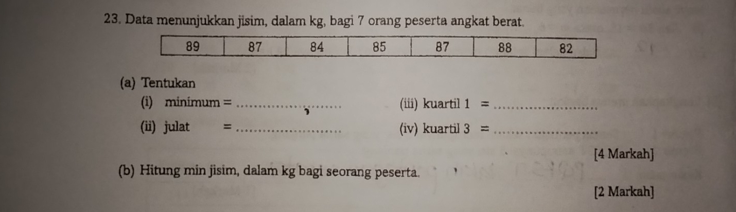 Data menunjukkan jisim, dalam kg, bagi 7 orang peserta angkat berat. 
(a) Tentukan 
(i) minimum = _(iii) kuartil 1= _ 
(ii) julat = _(iv) kuartil 3= _ 
[4 Markah] 
(b) Hitung min jisim, dalam kg bagi seorang peserta. 
[2 Markah]