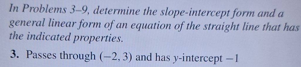 In Problems 3-9, determine the slope-intercept form and a 
general linear form of an equation of the straight line that has 
the indicated properties. 
3. Passes through (-2,3) and has y-intercept −1