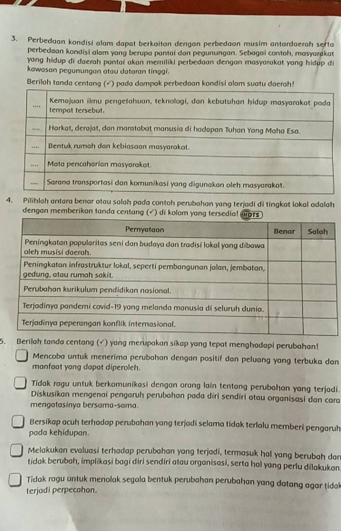 Perbedaan kondisi alam dapat berkaitan dengan perbedaan musim antardaerah serta
perbedaan kandisi alam yang berupa pantai dan pegunungan. Sebagai contoh, masyarakat
yang hidup di daerah pantai akon meriliki perbedaan dengan masyarakat yang hidup di
kawasan pegunungan atau dataran tinggi.
Berilah tanda centang (√) pada dampak perbedoan kondisi alam suatu daerah!
4. Pilihlah antara benar atau salah pada contoh perubahan yang terjadi di tingkat lokal adalah
dengan memberikan tanda centang (√ ) di kolom yang tersedia!
5. Berilah tanda centang (√) yang merupakan sikap yang tepat menghadapi perubahan!
Mencoba untuk menerima perubahan dengan positif dan peluang yang terbuka dan
manfaat yang dapat diperoleh.
Tidak ragu untuk berkomunikasi dengan orang lain tentang perubahan yang terjadi.
Diskusikan mengenai pengaruh perubahan pada diri sendiri atau organisasi dan cara
mengatasinya bersama-sama.
Bersikap acuh terhadap perubahan yang terjadi selama tidak terlalu memberi pengaruh
pada kehidupan.
Melakukan evaluasi terhadap perubahan yong terjadi, termasuk hal yang berubah dan
tidak beruboh, implikasi bagi diri sendiri atau organisasi, serta hal yang perlu dilakukan
Tidak ragu untuk menolak segala bentuk perubahan perubahan yang datang agar tidal
terjadi perpecahon.