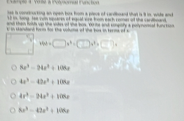 Example 4 Wille a Polynomial Function
lae is constructing an open box from a piece of cardboard that is 9 in. wide and
l2 in, long. Jae cuts squares of equal size from each corner of the cardboard,
and then folds up the sides of the box. Write and simplify a polynomial function
in standard form for the volume of the box in terms of x
V(x)=□ x^3=□ x^2+□ )x
8x^3-24x^2+108x
4x^3-42x^2+108x
4x^3-24x^2+108x
8x^3-42x^2+108x