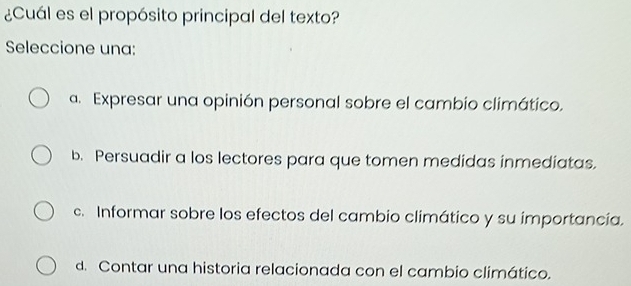 ¿Cuál es el propósito principal del texto?
Seleccione una:
a. Expresar una opinión personal sobre el cambio climático.
b. Persuadir a los lectores para que tomen medidas inmediatas.
c. Informar sobre los efectos del cambio climático y su importancía.
d. Contar una historia relacionada con el cambio climático.