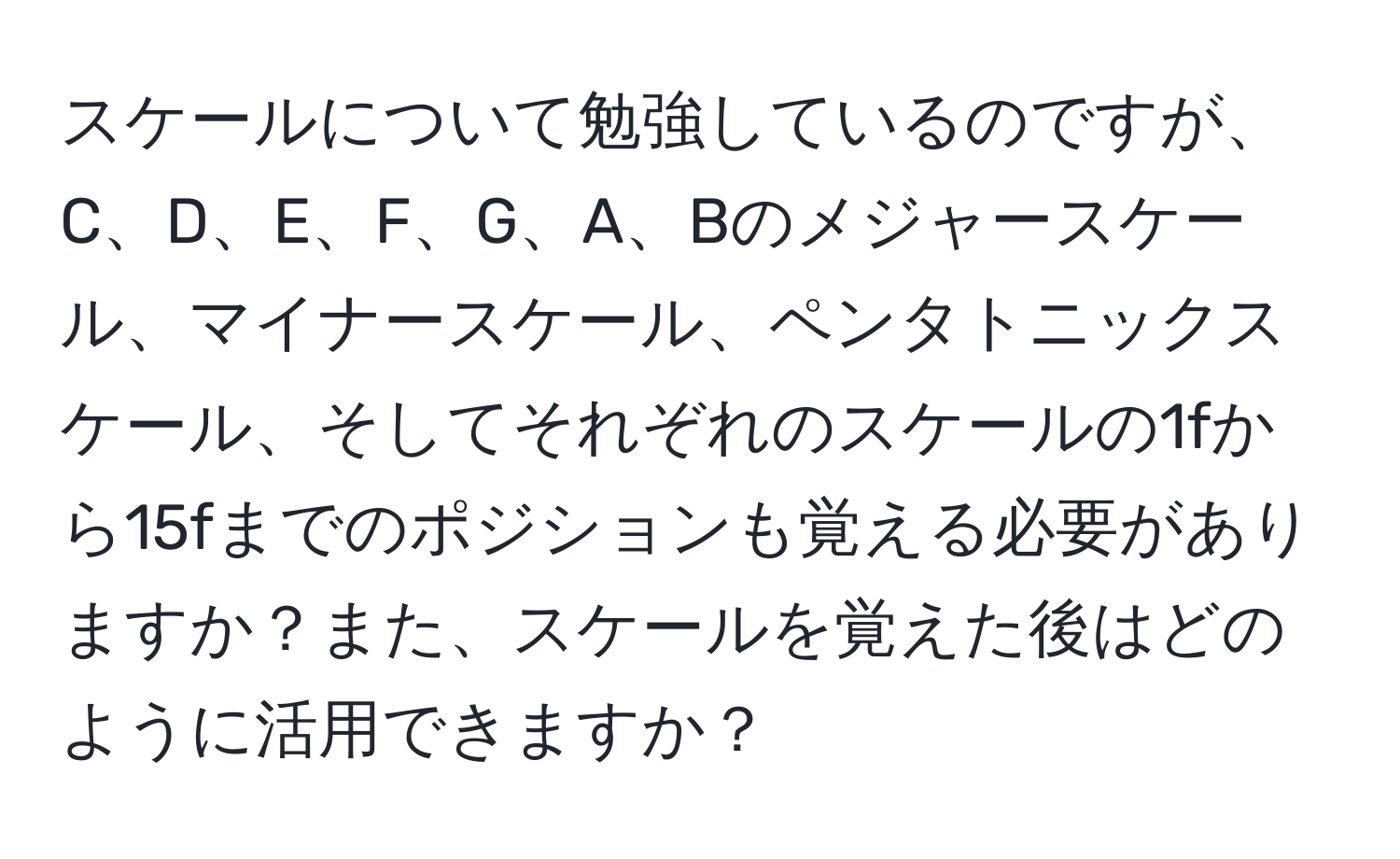 スケールについて勉強しているのですが、C、D、E、F、G、A、Bのメジャースケール、マイナースケール、ペンタトニックスケール、そしてそれぞれのスケールの1fから15fまでのポジションも覚える必要がありますか？また、スケールを覚えた後はどのように活用できますか？