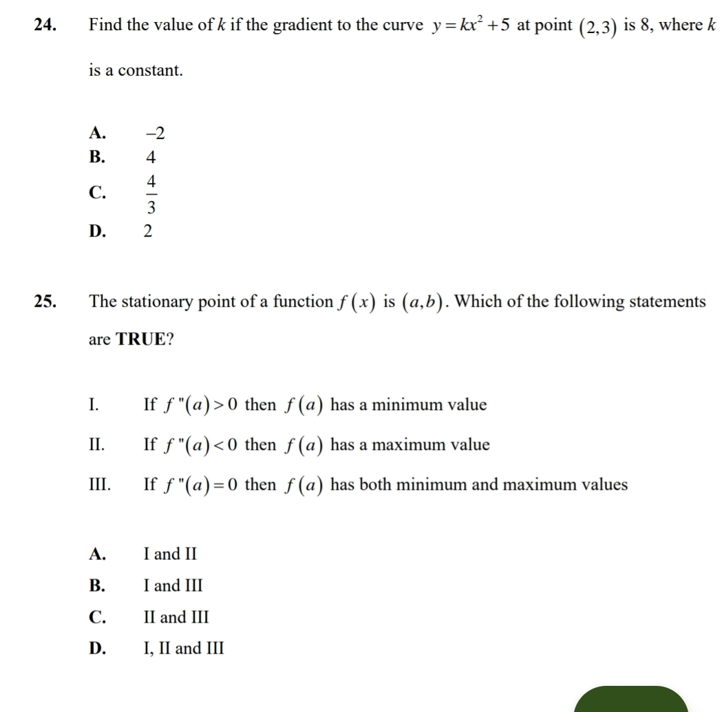 Find the value of k if the gradient to the curve y=kx^2+5 at point (2,3) is 8, where k
is a constant.
A. -2
B. 4
C.  4/3 
D. 2
25. The stationary point of a function f(x) is (a,b). Which of the following statements
are TRUE?
I. If f''(a)>0 then f(a) has a minimum value
II. If f''(a)<0</tex> then f(a) has a maximum value
III. If f''(a)=0 then f(a) has both minimum and maximum values
A. I and II
B. I and III
C. II and III
D. I, II and III