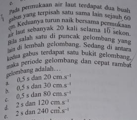 Pada permukaan air laut terdapat dua bual
gabus yang terpisah satu sama lain sejauh 60
em. Keduanya turun naik bersama permukaar
rlaut sebanyak 20 kali selama 15 šekon
Bila salah satu di puncak gelombang yang
lain di lembah gelombang. Sedang di antara
kedua gabus terdapat satu bukit gelombang
maka periode gelombang dan cepat rambat
gelombang adalah…
3。 0.5sdan20cm.s^(-1)
b. 0.5sdan30cm.s^(-1)
C. 0.5sdan80cm.s^(-1)
d. 2sdan120cm.s^(-1)
C. 2sdan240cm^4.s^(-1)