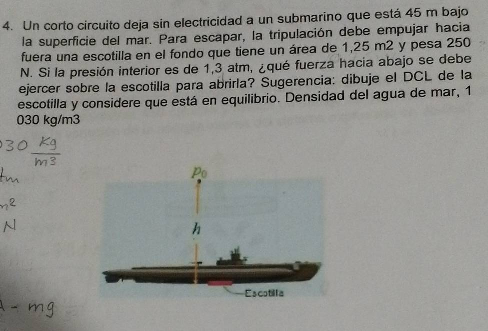 Un corto circuito deja sin electricidad a un submarino que está 45 m bajo 
la superficie del mar. Para escapar, la tripulación debe empujar hacia 
fuera una escotilla en el fondo que tiene un área de 1,25 m2 y pesa 250
N. Si la presión interior es de 1,3 atm, ¿qué fuerza hacia abajo se debe 
ejercer sobre la escotilla para abrirla? Sugerencia: dibuje el DCL de la 
escotilla y considere que está en equilibrio. Densidad del agua de mar, 1
030 kg/m3