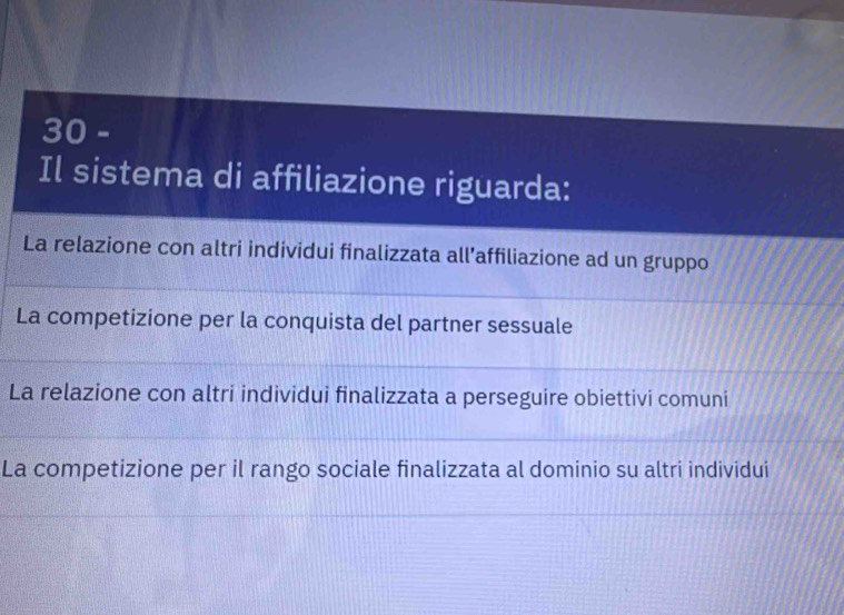 Il sistema di affiliazione riguarda:
La relazione con altri individui finalizzata all’affiliazione ad un gruppo
La competizione per la conquista del partner sessuale
La relazione con altri individui finalizzata a perseguire obiettivi comuni
La competizione per il rango sociale finalizzata al dominio su altri individui